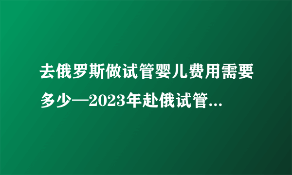 去俄罗斯做试管婴儿费用需要多少—2023年赴俄试管婴儿费用明细介绍大揭秘