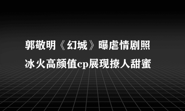 郭敬明《幻城》曝虐情剧照 冰火高颜值cp展现撩人甜蜜