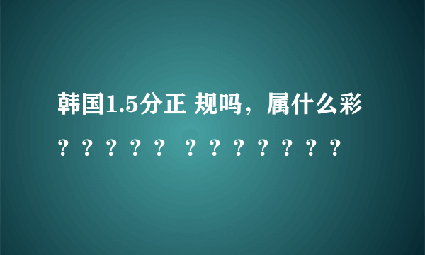 韩国1.5分正 规吗，属什么彩？？？？？ ？？？？？？？