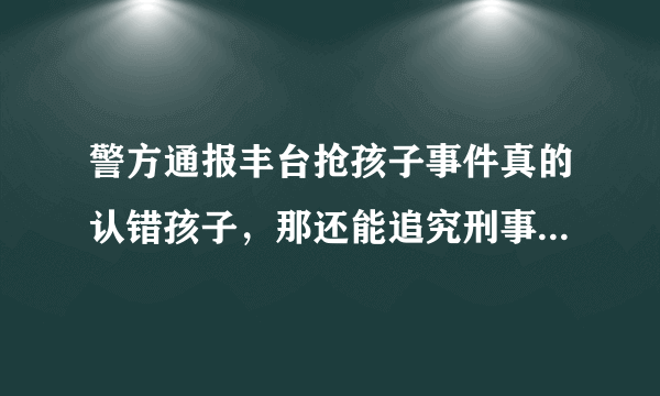 警方通报丰台抢孩子事件真的认错孩子，那还能追究刑事责任吗？