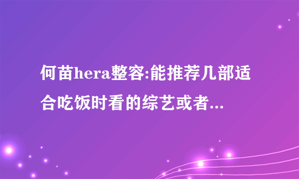 何苗hera整容:能推荐几部适合吃饭时看的综艺或者电视剧（国产的）吗？-飞外网