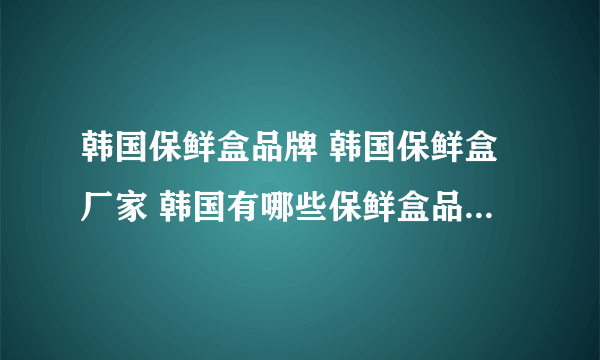 韩国保鲜盒品牌 韩国保鲜盒厂家 韩国有哪些保鲜盒品牌【品牌库】