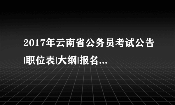 2017年云南省公务员考试公告|职位表|大纲|报名时间等信息汇总