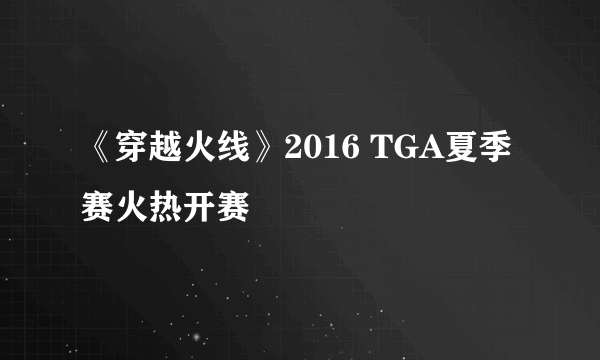 《穿越火线》2016 TGA夏季赛火热开赛