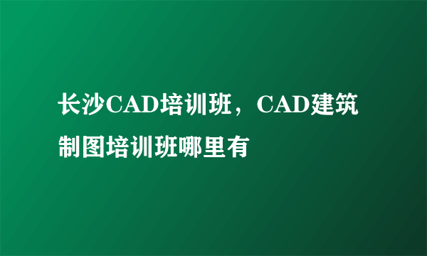 长沙CAD培训班，CAD建筑制图培训班哪里有