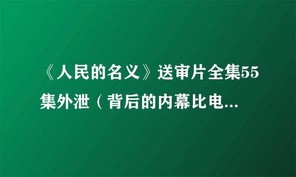 《人民的名义》送审片全集55集外泄（背后的内幕比电视剧还精彩）