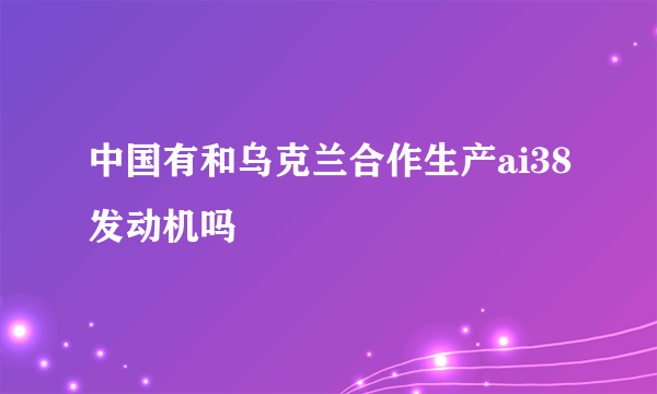 中国有和乌克兰合作生产ai38发动机吗