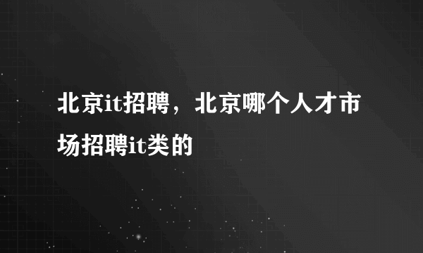 北京it招聘，北京哪个人才市场招聘it类的