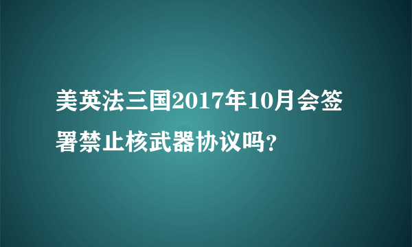 美英法三国2017年10月会签署禁止核武器协议吗？