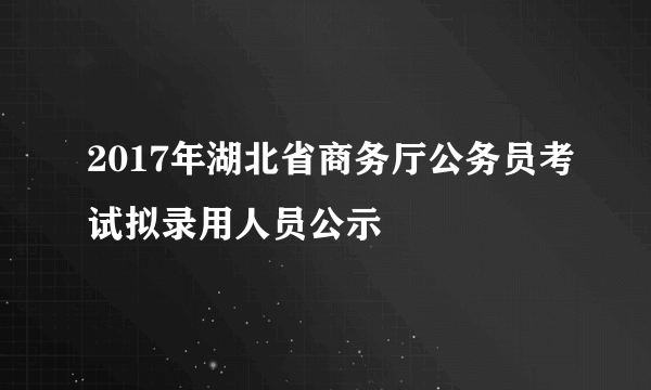 2017年湖北省商务厅公务员考试拟录用人员公示