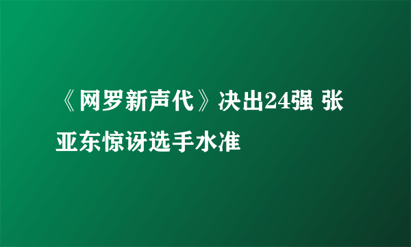 《网罗新声代》决出24强 张亚东惊讶选手水准