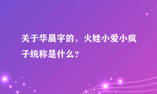 关于华晨宇的，火娃小爱小疯子统称是什么？