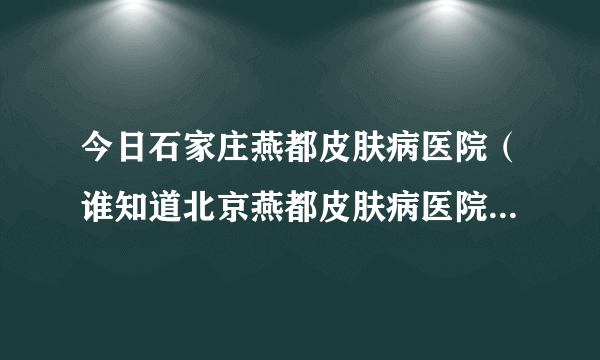 今日石家庄燕都皮肤病医院（谁知道北京燕都皮肤病医院治疗痤疮效果如何）