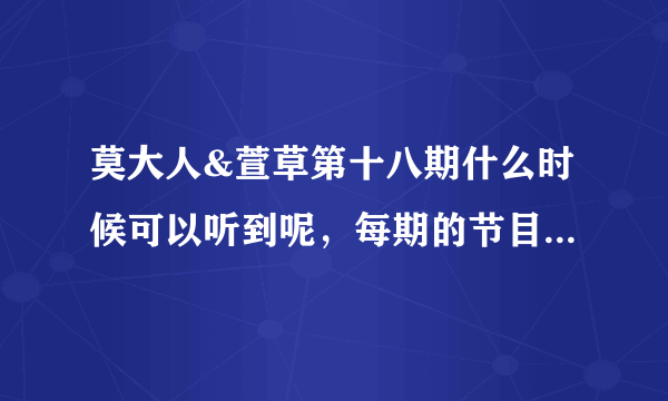 莫大人&萱草第十八期什么时候可以听到呢，每期的节目什么时间段出来？？？