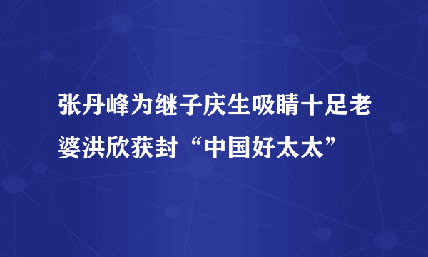 张丹峰为继子庆生吸睛十足老婆洪欣获封“中国好太太”