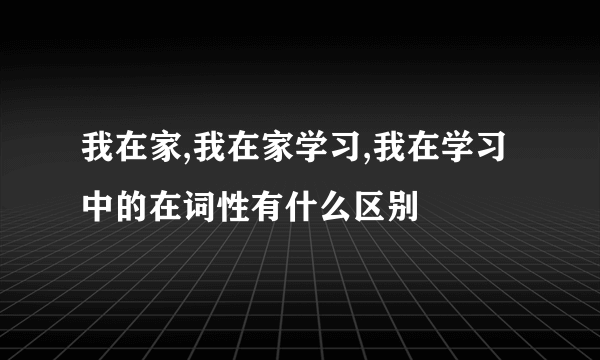 我在家,我在家学习,我在学习中的在词性有什么区别