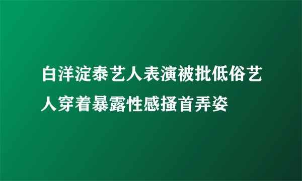 白洋淀泰艺人表演被批低俗艺人穿着暴露性感搔首弄姿