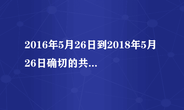 2016年5月26日到2018年5月26日确切的共多少天？