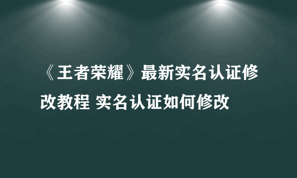 《王者荣耀》最新实名认证修改教程 实名认证如何修改