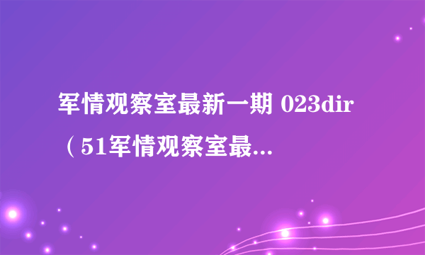 军情观察室最新一期 023dir（51军情观察室最新一期）