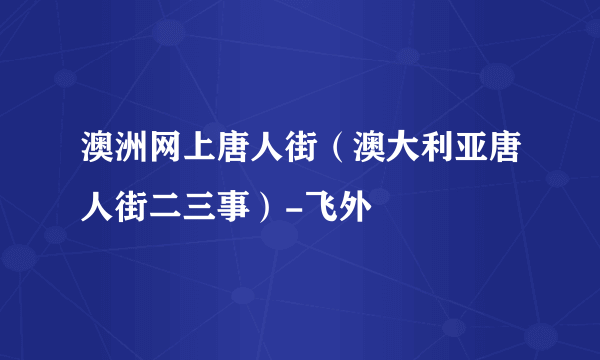 澳洲网上唐人街（澳大利亚唐人街二三事）-飞外