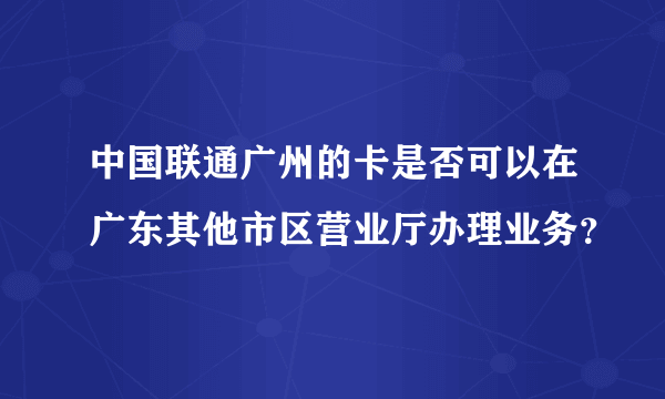 中国联通广州的卡是否可以在广东其他市区营业厅办理业务？