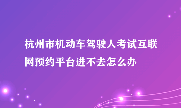 杭州市机动车驾驶人考试互联网预约平台进不去怎么办