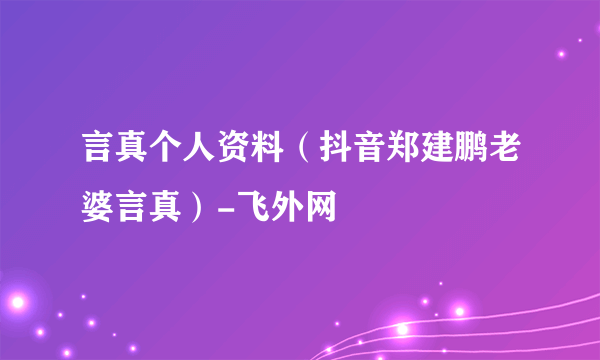 言真个人资料（抖音郑建鹏老婆言真）-飞外网