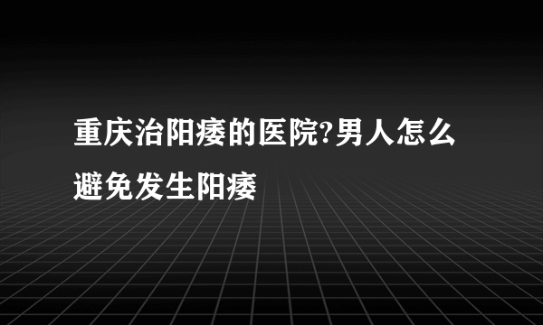 重庆治阳痿的医院?男人怎么避免发生阳痿