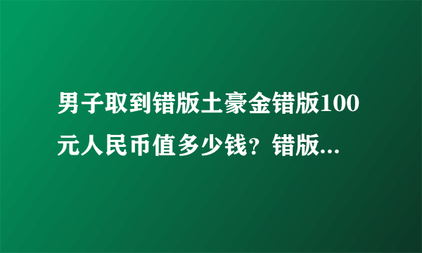 男子取到错版土豪金错版100元人民币值多少钱？错版人民币收藏价值有多高？