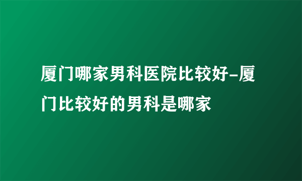 厦门哪家男科医院比较好-厦门比较好的男科是哪家