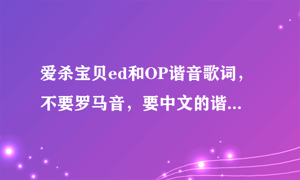 爱杀宝贝ed和OP谐音歌词，不要罗马音，要中文的谐音不是1分多的是2分56的，求求各位大哥大姐了。