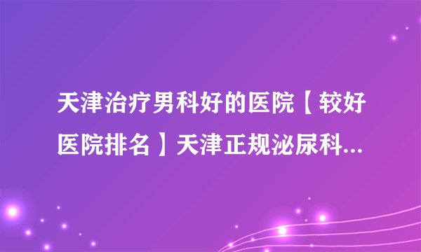 天津治疗男科好的医院【较好医院排名】天津正规泌尿科医院排名好评