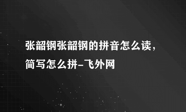 张韶钢张韶钢的拼音怎么读，简写怎么拼-飞外网