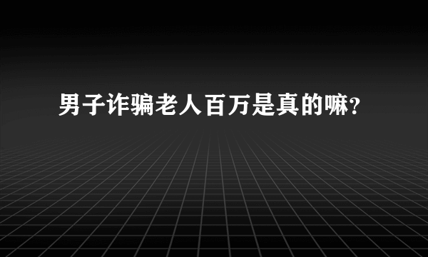 男子诈骗老人百万是真的嘛？