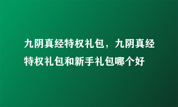 九阴真经特权礼包，九阴真经特权礼包和新手礼包哪个好