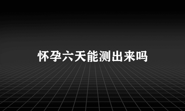 怀孕六天能测出来吗