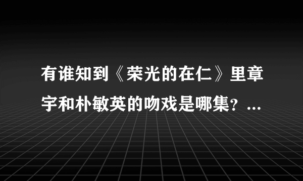 有谁知到《荣光的在仁》里章宇和朴敏英的吻戏是哪集？就是20120313那期强心脏里说的那个，谢谢