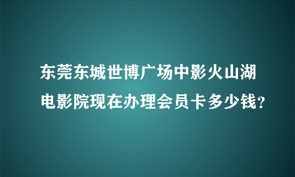 东莞东城世博广场中影火山湖电影院现在办理会员卡多少钱？