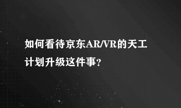 如何看待京东AR/VR的天工计划升级这件事？