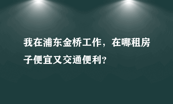 我在浦东金桥工作，在哪租房子便宜又交通便利？