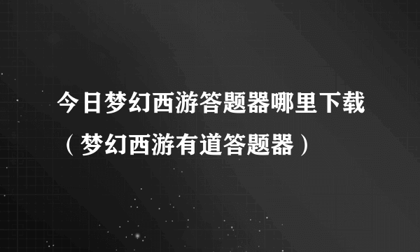 今日梦幻西游答题器哪里下载（梦幻西游有道答题器）