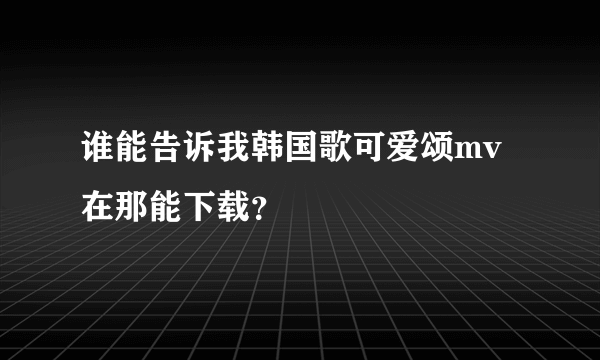 谁能告诉我韩国歌可爱颂mv在那能下载？