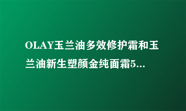 OLAY玉兰油多效修护霜和玉兰油新生塑颜金纯面霜50g大红瓶哪个好？？45岁了