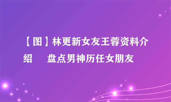 【图】林更新女友王蓉资料介绍     盘点男神历任女朋友