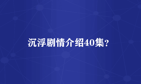 沉浮剧情介绍40集？