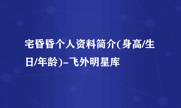 宅昏昏个人资料简介(身高/生日/年龄)-飞外明星库