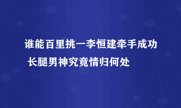 谁能百里挑一李恒建牵手成功 长腿男神究竟情归何处