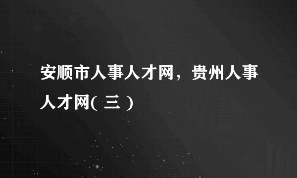 安顺市人事人才网，贵州人事人才网( 三 )