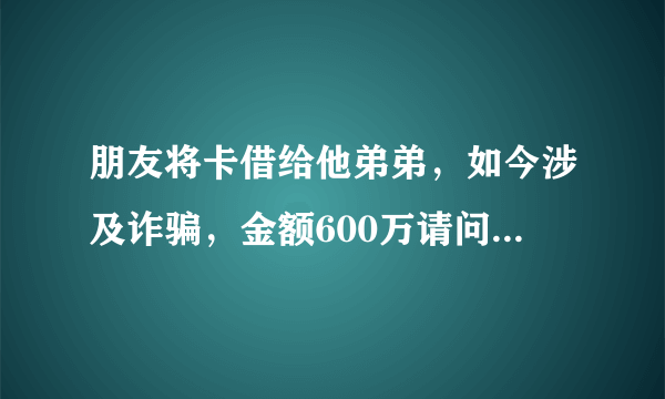 朋友将卡借给他弟弟，如今涉及诈骗，金额600万请问我朋友应该承担什么责任